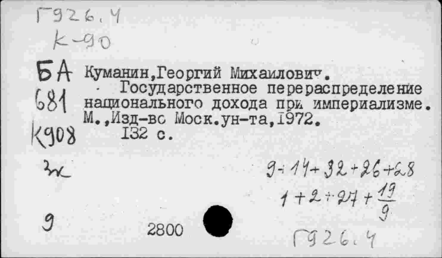 ﻿
БА Куманин,Георгий Михаилович.
- Государственное перераспределение о Си национального дохода при империализме.
М.,Изд-во Моск.ун-та,1972.
1^03	132 с.
3 2800 •